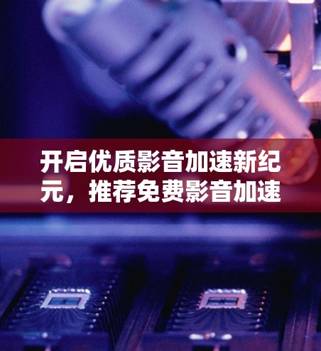 开启优质影音加速新纪元，推荐免费影音加速器，让您的影音体验更上一层楼