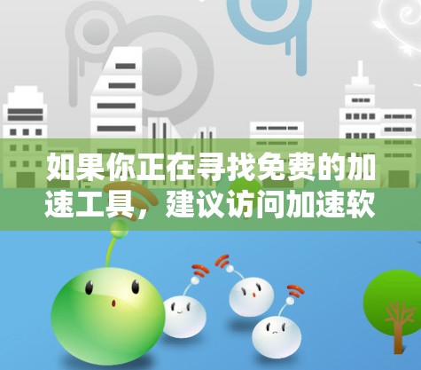 如果你正在寻找免费的加速工具,建议访问加速软件的官方网站,查看是否有免费版或试用功能。另外,一些加速软件可能支持免费使用,但需要满足一定的条件,因此在使用时应仔细阅读使用条款 如果你正在寻找免费的加速工具,建议访问加速软件的官方网站,查看是否有免费版或试用功能。另外,一些加速软件可能支持免费使用,但需要满足一定的条件,因此在使用时应仔细阅读使用条款