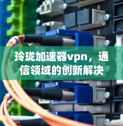 玲珑加速器vpn，通信领域的创新解决方案