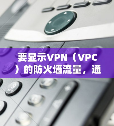 要显示VPN(VPC)的防火墙流量,通常需要在防火墙设置中启用VPN流量规则。以下是常见的步骤 要显示VPN(VPC)的防火墙流量,通常需要在防火墙设置中启用VPN流量规则。以下是常见的步骤