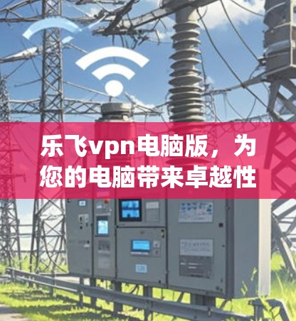 乐飞vpn电脑版，为您的电脑带来卓越性能的解决方案
