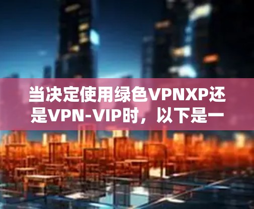 当决定使用绿色VPNXP还是VPN-VIP时，以下是一些关键因素要考虑