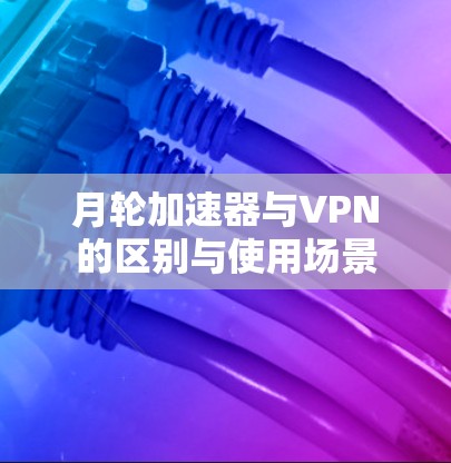 月轮加速器与VPN的区别与使用场景