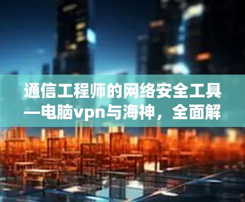 通信工程师的网络安全工具—电脑vpn与海神，全面解析与实用指南