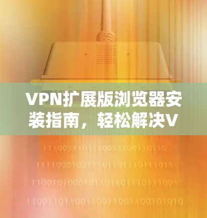 VPN扩展版浏览器安装指南,轻松解决VPN问题 VPN扩展版浏览器安装指南,轻松解决VPN问题