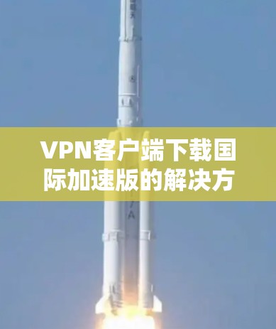 VPN客户端下载国际加速版的解决方案，通常包括以下几种推荐