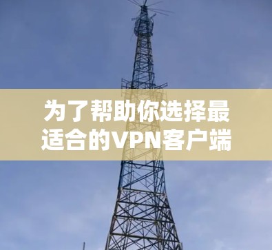 为了帮助你选择最适合的VPN客户端，以下是一些关键点和建议