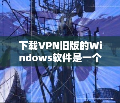 下载VPN旧版的Windows软件是一个相对简单的过程，但需要小心处理，确保安全。以下是一个详细且有条理的步骤指南