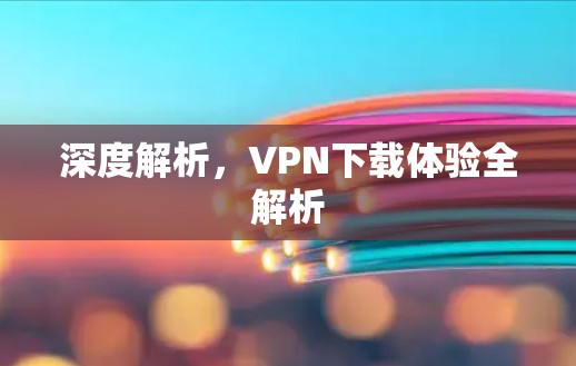 深度解析，VPN下载体验全解析