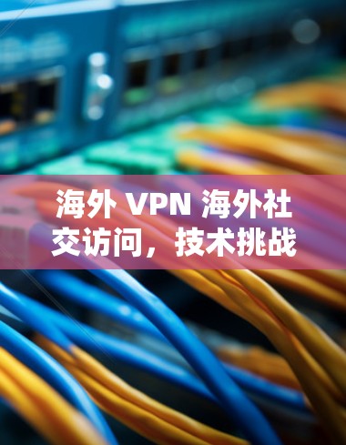 海外 VPN 海外社交访问，技术挑战与解决方案