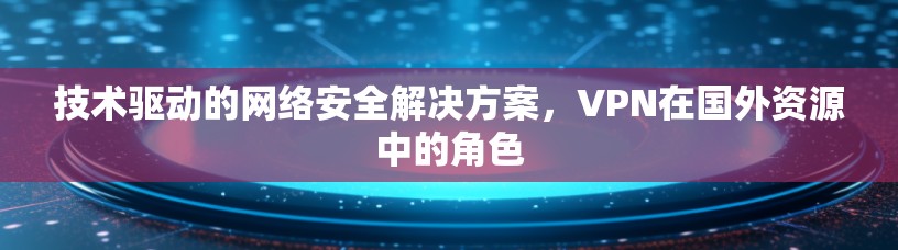 技术驱动的网络安全解决方案，VPN在国外资源中的角色