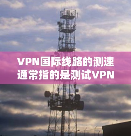 VPN国际线路的测速通常指的是测试VPN服务提供商的网络速度。以下是一些关键点和建议