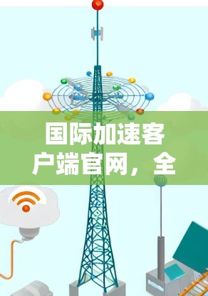 国际加速客户端官网，全球 fastest VPN 加速下载工具