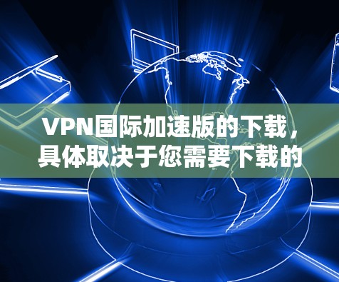 VPN国际加速版的下载，具体取决于您需要下载的是哪个类型的VPN服务。以下是一些国际VPN服务的大致下载链接和简介，您可以根据自己的需求进行选择