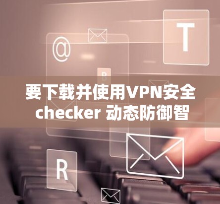 要下载并使用VPN安全 checker 动态防御智能保护APP，可以按照以下步骤操作