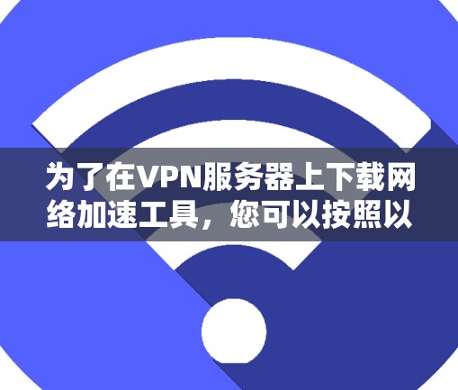 为了在VPN服务器上下载网络加速工具，您可以按照以下步骤进行