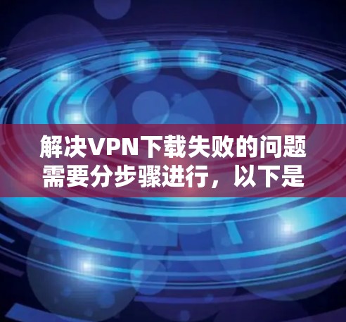 解决VPN下载失败的问题需要分步骤进行，以下是一步步的解决方案