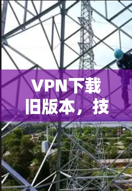 VPN下载旧版本，技术细节与安全挑战