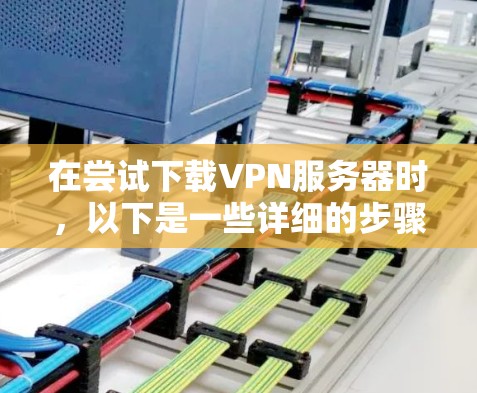 在尝试下载VPN服务器时，以下是一些详细的步骤和建议，帮助你优化下载速度和处理问题