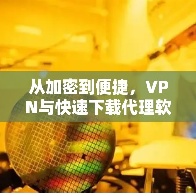 从加密到便捷，VPN与快速下载代理软件的完美融合