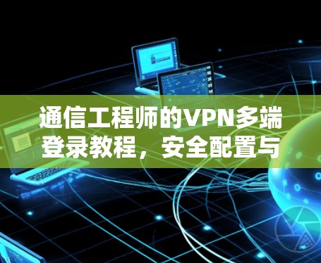 通信工程师的VPN多端登录教程，安全配置与实践经验