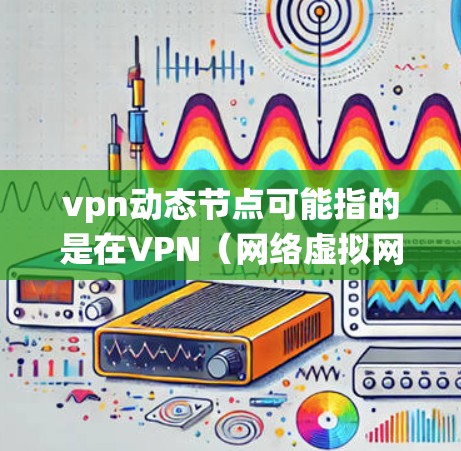 vpn动态节点可能指的是在VPN（网络虚拟网络）中的动态节点应用，或者更广泛地说，动态节点技术在现代网络系统中的应用。以下是一些可能的解释