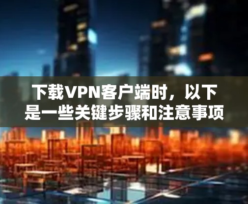 下载VPN客户端时，以下是一些关键步骤和注意事项