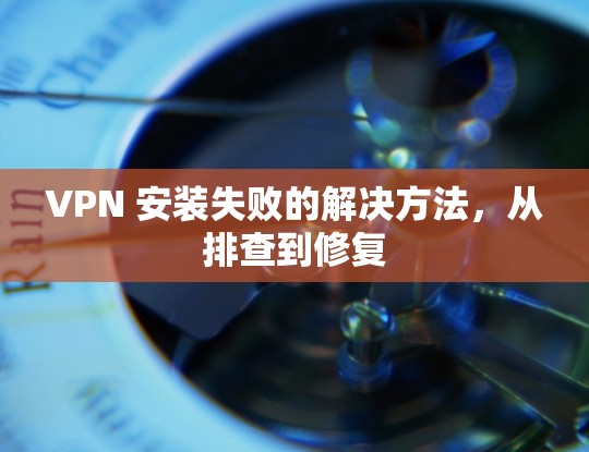 VPN 安装失败的解决方法,从排查到修复 VPN 安装失败的解决方法,从排查到修复