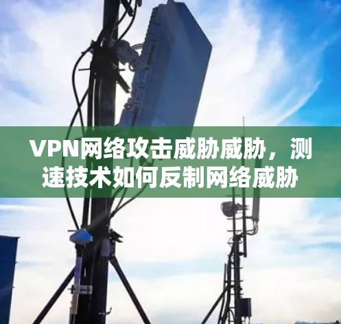 VPN网络攻击威胁威胁,测速技术如何反制网络威胁 VPN网络攻击威胁威胁,测速技术如何反制网络威胁