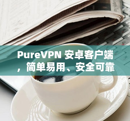 PureVPN 安卓客户端,简单易用、安全可靠 PureVPN 安卓客户端,简单易用、安全可靠