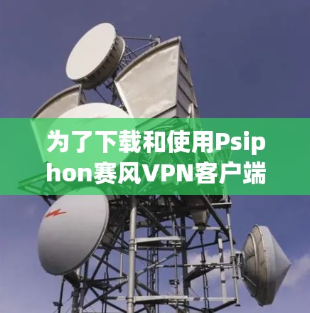为了下载和使用Psiphon赛风VPN客户端，您可以按照以下步骤进行操作